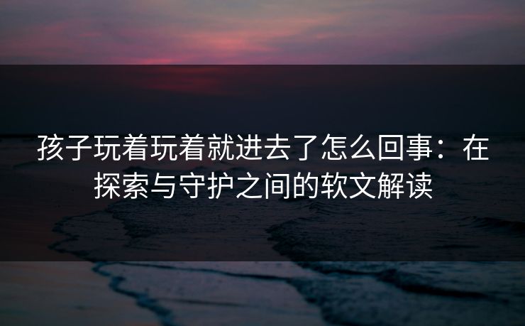 孩子玩着玩着就进去了怎么回事：在探索与守护之间的软文解读