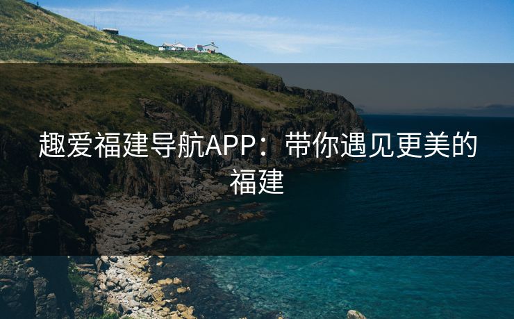 趣爱福建导航APP：带你遇见更美的福建