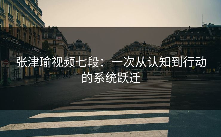 张津瑜视频七段：一次从认知到行动的系统跃迁