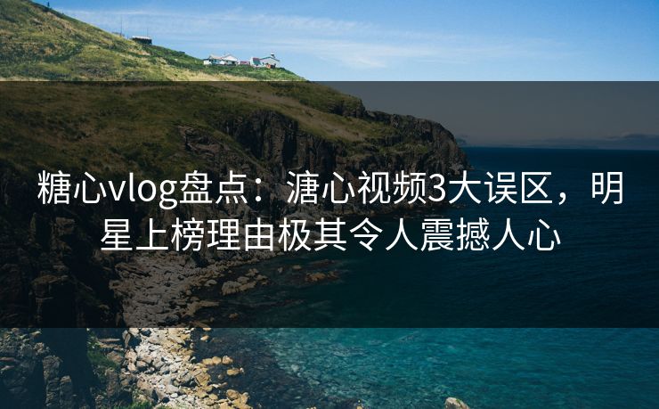糖心vlog盘点：溏心视频3大误区，明星上榜理由极其令人震撼人心