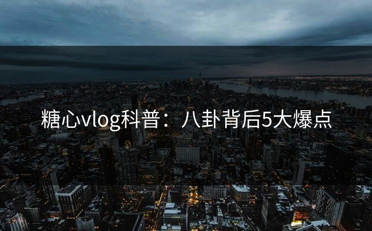 糖心vlog科普：八卦背后5大爆点