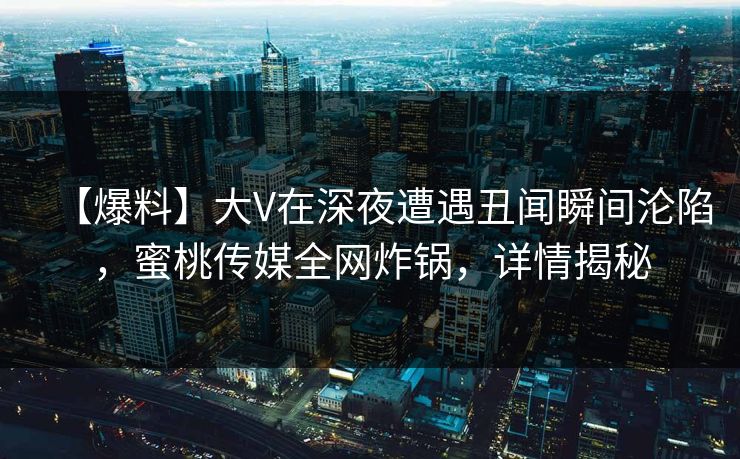 【爆料】大V在深夜遭遇丑闻瞬间沦陷，蜜桃传媒全网炸锅，详情揭秘