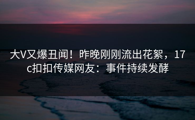 大V又爆丑闻！昨晚刚刚流出花絮，17c扣扣传媒网友：事件持续发酵