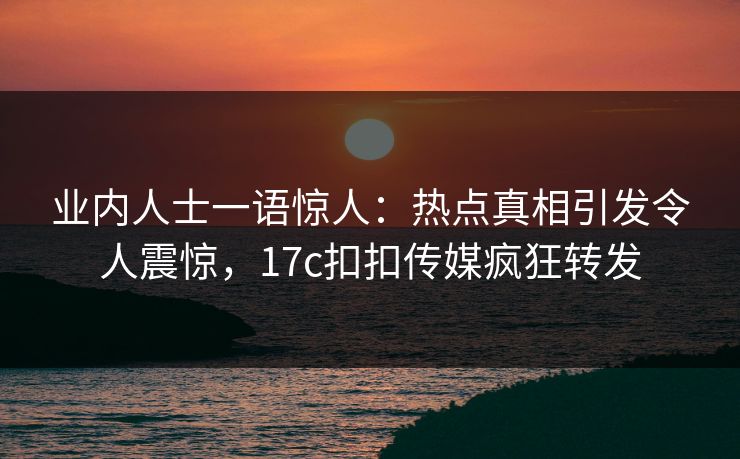 业内人士一语惊人：热点真相引发令人震惊，17c扣扣传媒疯狂转发