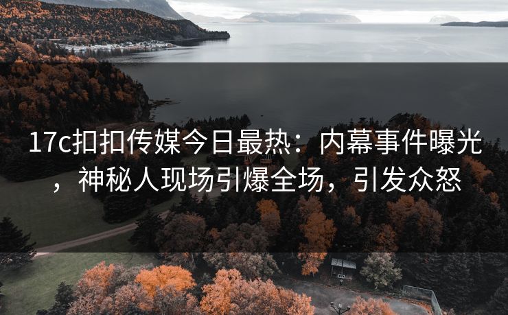 17c扣扣传媒今日最热：内幕事件曝光，神秘人现场引爆全场，引发众怒
