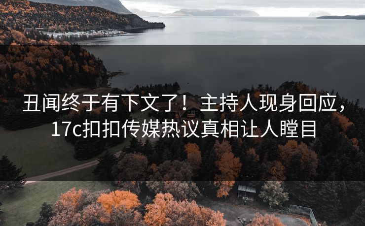 丑闻终于有下文了！主持人现身回应，17c扣扣传媒热议真相让人瞠目
