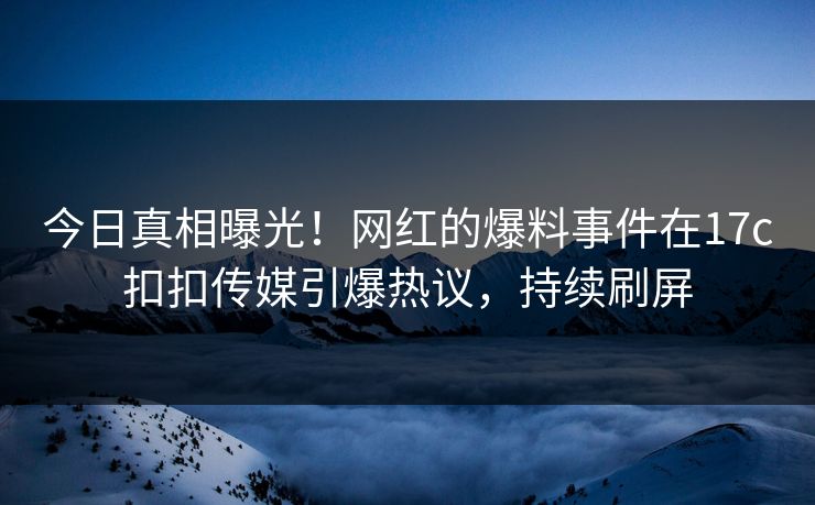 今日真相曝光！网红的爆料事件在17c扣扣传媒引爆热议，持续刷屏
