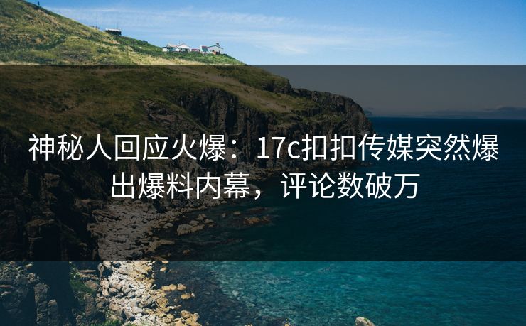 神秘人回应火爆：17c扣扣传媒突然爆出爆料内幕，评论数破万