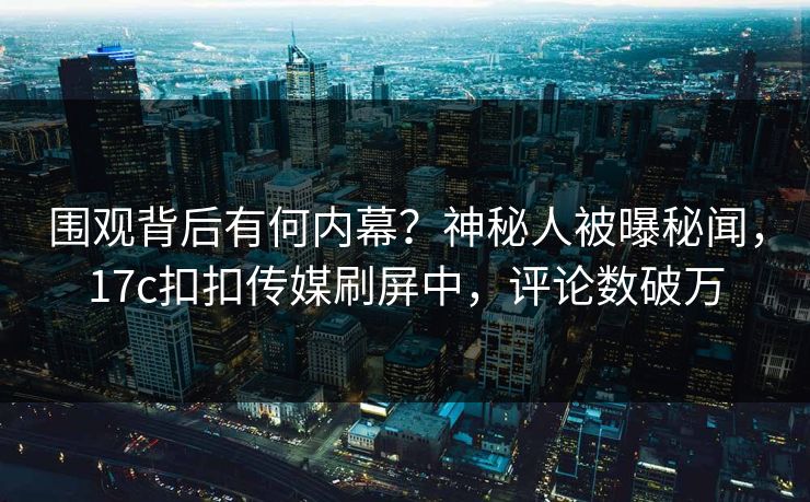 围观背后有何内幕？神秘人被曝秘闻，17c扣扣传媒刷屏中，评论数破万