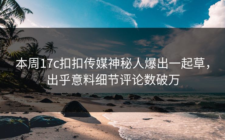 本周17c扣扣传媒神秘人爆出一起草，出乎意料细节评论数破万