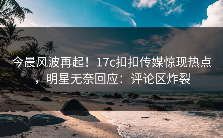 今晨风波再起！17c扣扣传媒惊现热点，明星无奈回应：评论区炸裂