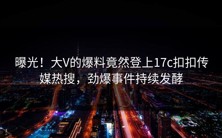 曝光！大V的爆料竟然登上17c扣扣传媒热搜，劲爆事件持续发酵