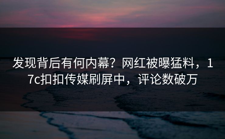 发现背后有何内幕？网红被曝猛料，17c扣扣传媒刷屏中，评论数破万