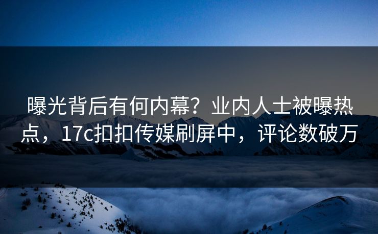 曝光背后有何内幕？业内人士被曝热点，17c扣扣传媒刷屏中，评论数破万