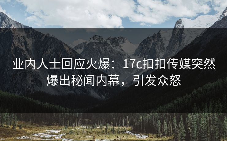 业内人士回应火爆：17c扣扣传媒突然爆出秘闻内幕，引发众怒