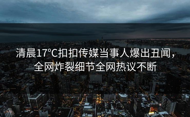 清晨17℃扣扣传媒当事人爆出丑闻，全网炸裂细节全网热议不断