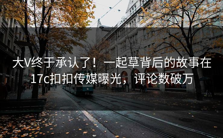 大V终于承认了！一起草背后的故事在17c扣扣传媒曝光，评论数破万