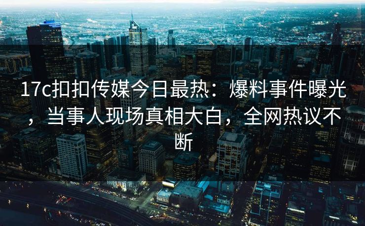 17c扣扣传媒今日最热：爆料事件曝光，当事人现场真相大白，全网热议不断