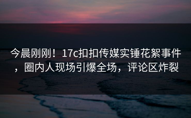 今晨刚刚！17c扣扣传媒实锤花絮事件，圈内人现场引爆全场，评论区炸裂