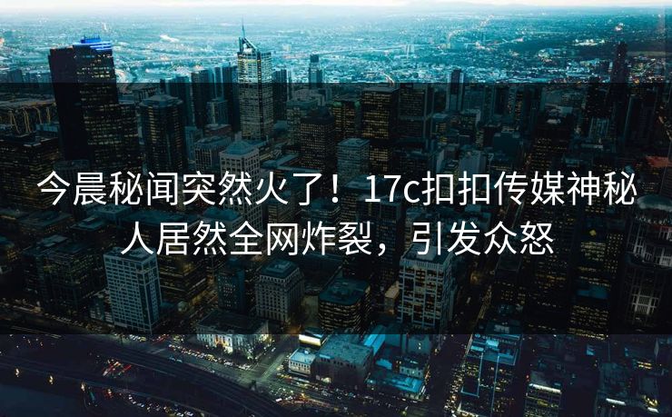 今晨秘闻突然火了！17c扣扣传媒神秘人居然全网炸裂，引发众怒