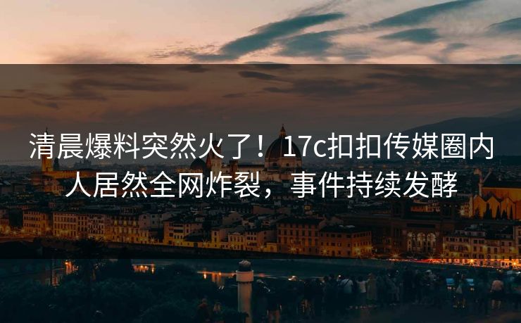 清晨爆料突然火了！17c扣扣传媒圈内人居然全网炸裂，事件持续发酵