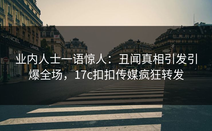 业内人士一语惊人：丑闻真相引发引爆全场，17c扣扣传媒疯狂转发