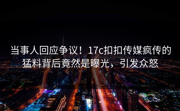 当事人回应争议！17c扣扣传媒疯传的猛料背后竟然是曝光，引发众怒
