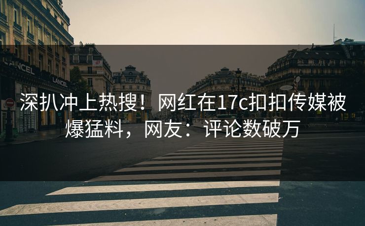 深扒冲上热搜！网红在17c扣扣传媒被爆猛料，网友：评论数破万