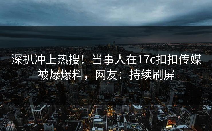 深扒冲上热搜！当事人在17c扣扣传媒被爆爆料，网友：持续刷屏