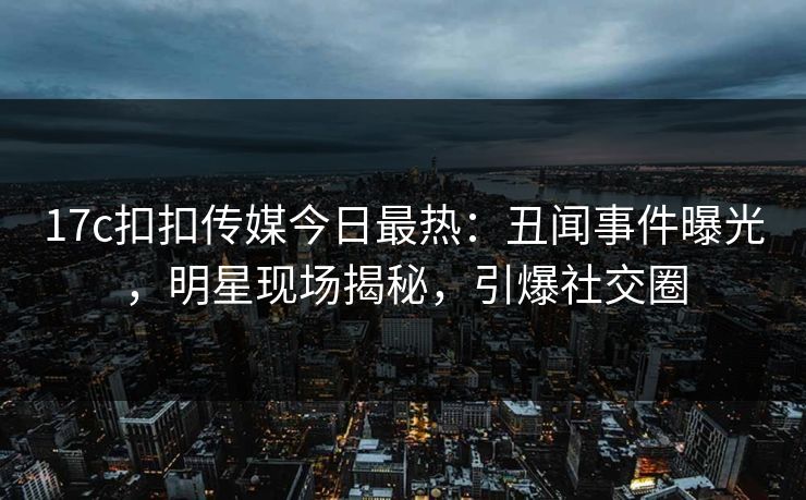 17c扣扣传媒今日最热：丑闻事件曝光，明星现场揭秘，引爆社交圈