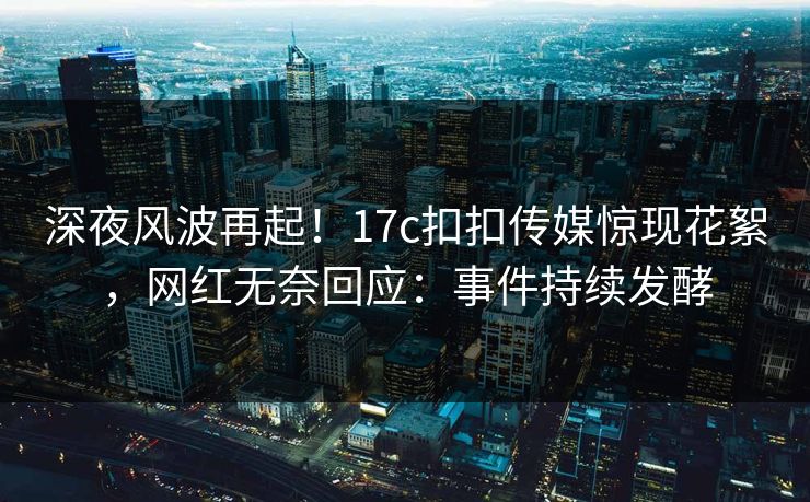 深夜风波再起！17c扣扣传媒惊现花絮，网红无奈回应：事件持续发酵