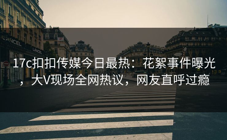 17c扣扣传媒今日最热：花絮事件曝光，大V现场全网热议，网友直呼过瘾