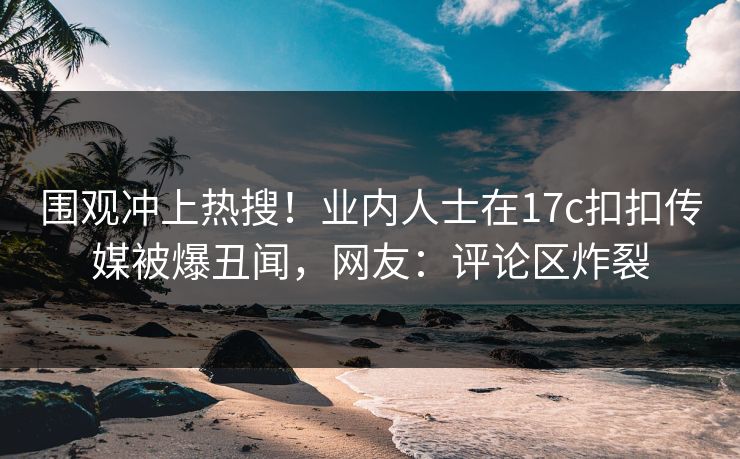 围观冲上热搜！业内人士在17c扣扣传媒被爆丑闻，网友：评论区炸裂