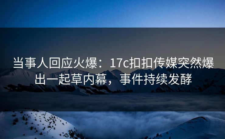 当事人回应火爆：17c扣扣传媒突然爆出一起草内幕，事件持续发酵