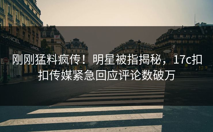 刚刚猛料疯传！明星被指揭秘，17c扣扣传媒紧急回应评论数破万