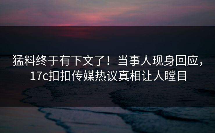猛料终于有下文了！当事人现身回应，17c扣扣传媒热议真相让人瞠目