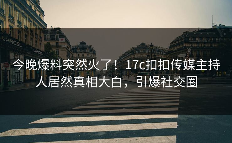 今晚爆料突然火了！17c扣扣传媒主持人居然真相大白，引爆社交圈
