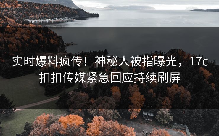 实时爆料疯传！神秘人被指曝光，17c扣扣传媒紧急回应持续刷屏