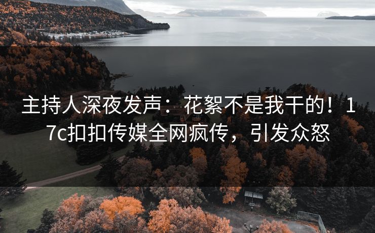主持人深夜发声：花絮不是我干的！17c扣扣传媒全网疯传，引发众怒