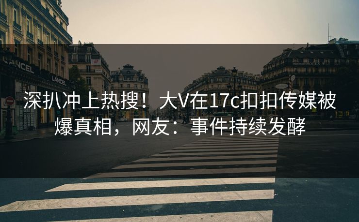 深扒冲上热搜！大V在17c扣扣传媒被爆真相，网友：事件持续发酵