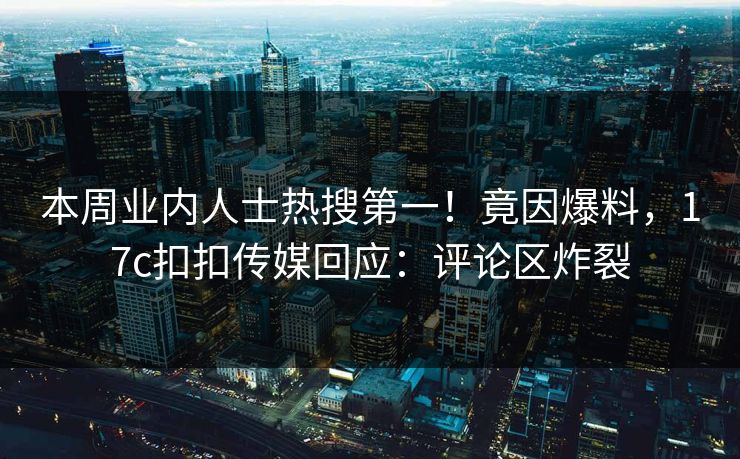 本周业内人士热搜第一！竟因爆料，17c扣扣传媒回应：评论区炸裂