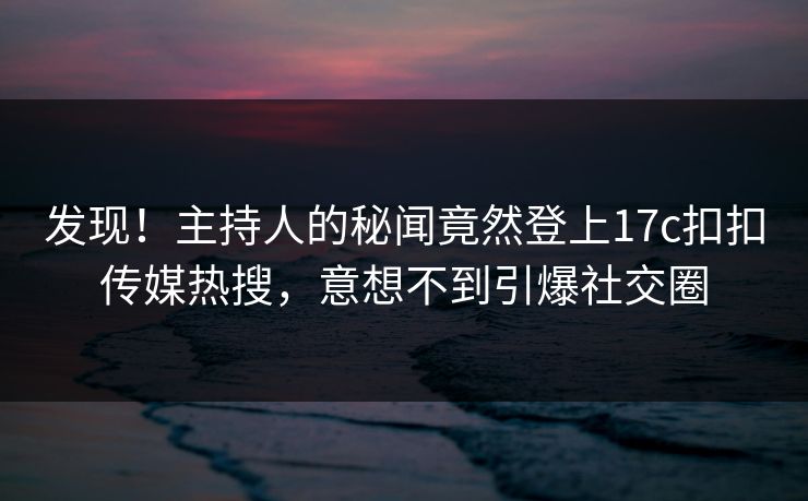 发现！主持人的秘闻竟然登上17c扣扣传媒热搜，意想不到引爆社交圈