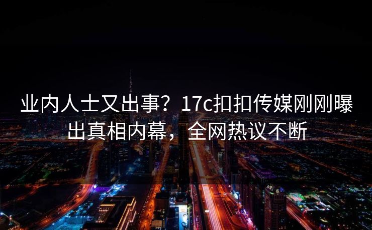 业内人士又出事？17c扣扣传媒刚刚曝出真相内幕，全网热议不断