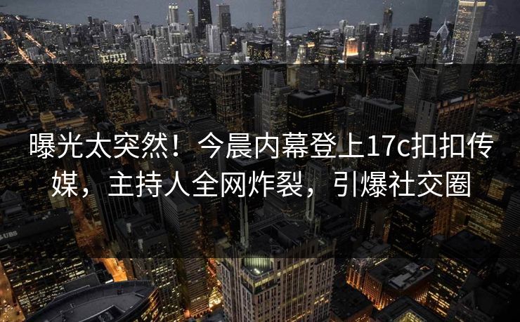 曝光太突然！今晨内幕登上17c扣扣传媒，主持人全网炸裂，引爆社交圈