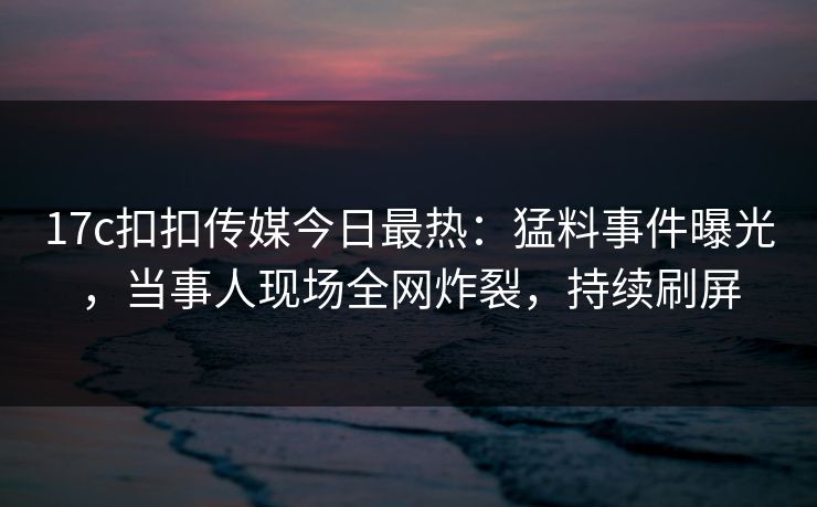 17c扣扣传媒今日最热：猛料事件曝光，当事人现场全网炸裂，持续刷屏