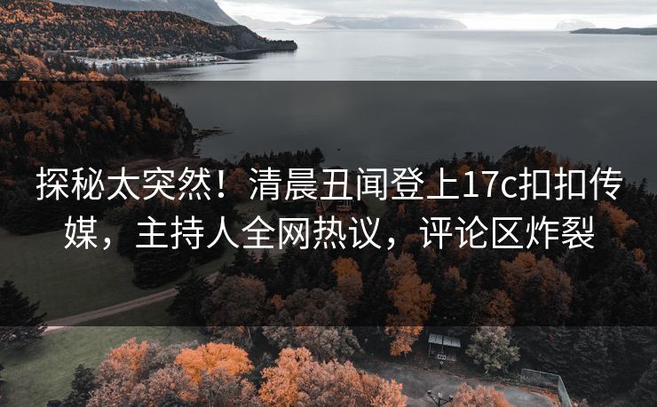 探秘太突然！清晨丑闻登上17c扣扣传媒，主持人全网热议，评论区炸裂