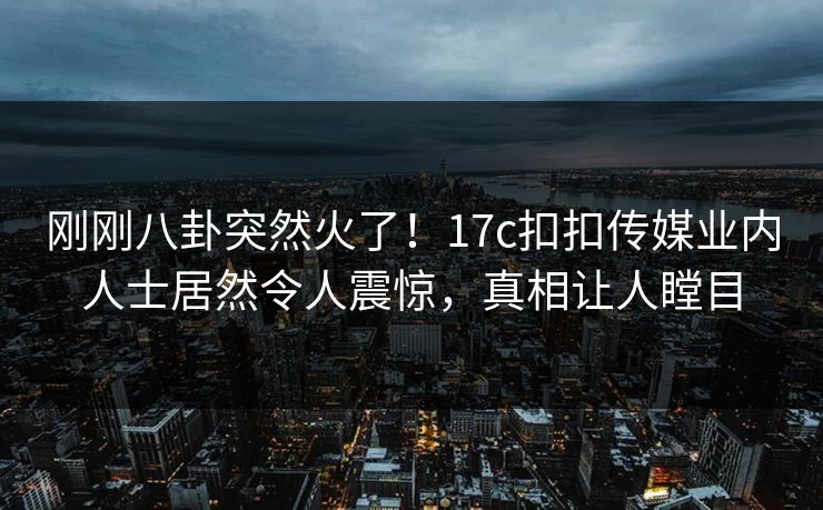 刚刚八卦突然火了！17c扣扣传媒业内人士居然令人震惊，真相让人瞠目