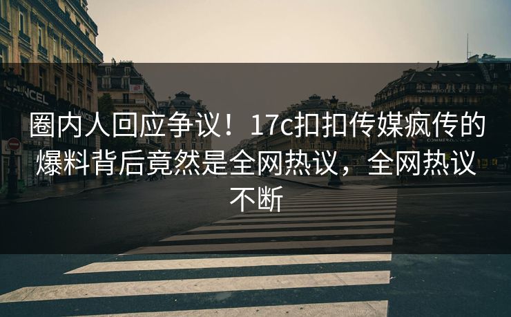 圈内人回应争议！17c扣扣传媒疯传的爆料背后竟然是全网热议，全网热议不断