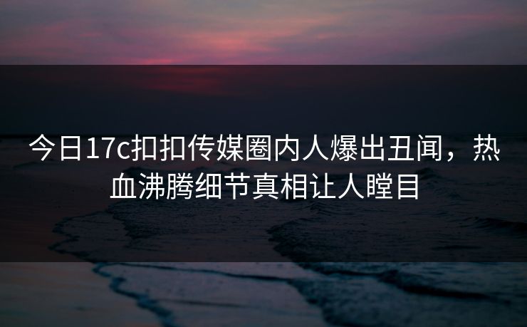 今日17c扣扣传媒圈内人爆出丑闻，热血沸腾细节真相让人瞠目