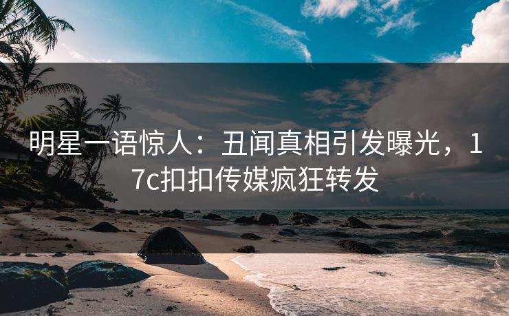 明星一语惊人：丑闻真相引发曝光，17c扣扣传媒疯狂转发